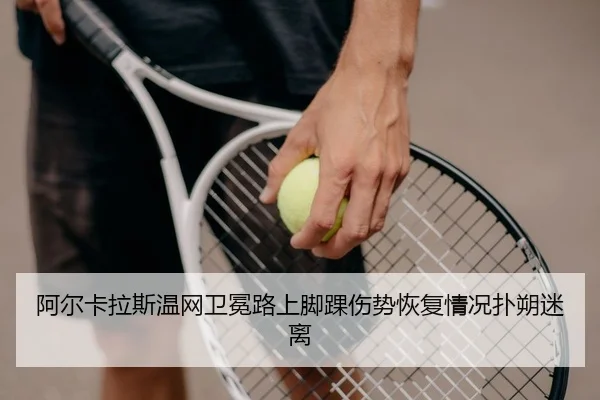 阿尔卡拉斯温网卫冕路上脚踝伤势恢复情况扑朔迷离