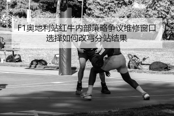 F1奥地利站红牛内部策略争议维修窗口选择如何改写分站结果