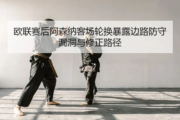 欧联赛后阿森纳客场轮换暴露边路防守漏洞与修正路径