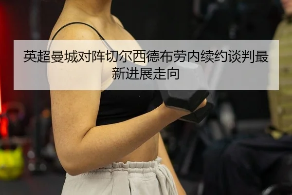英超曼城对阵切尔西德布劳内续约谈判最新进展走向