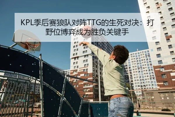 KPL季后赛狼队对阵TTG的生死对决：打野位博弈成为胜负关键手
